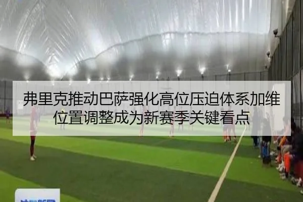 弗里克推动巴萨强化高位压迫体系加维位置调整成为新赛季关键看点